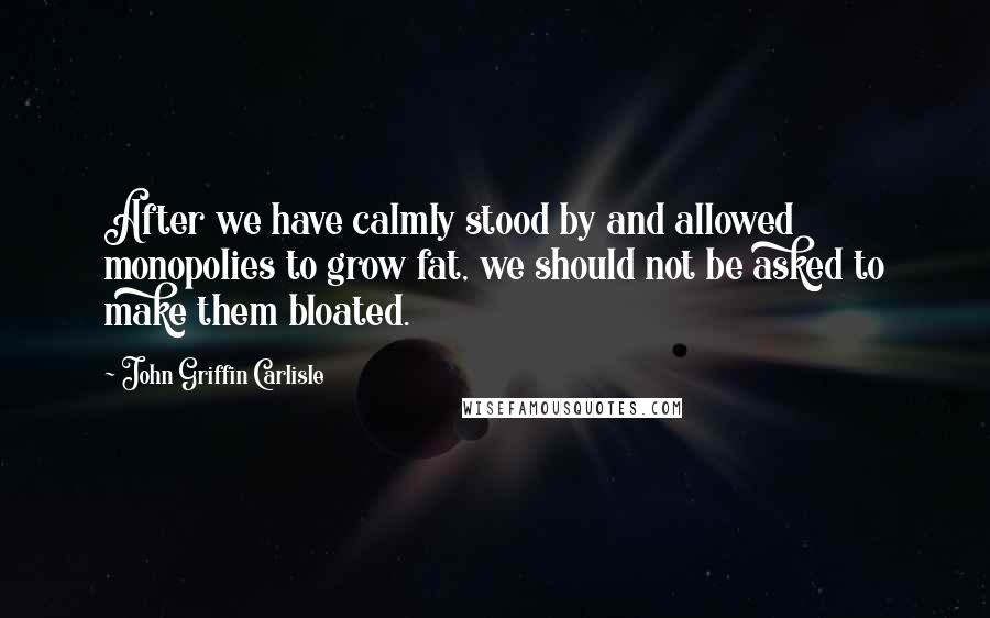 John Griffin Carlisle Quotes: After we have calmly stood by and allowed monopolies to grow fat, we should not be asked to make them bloated.