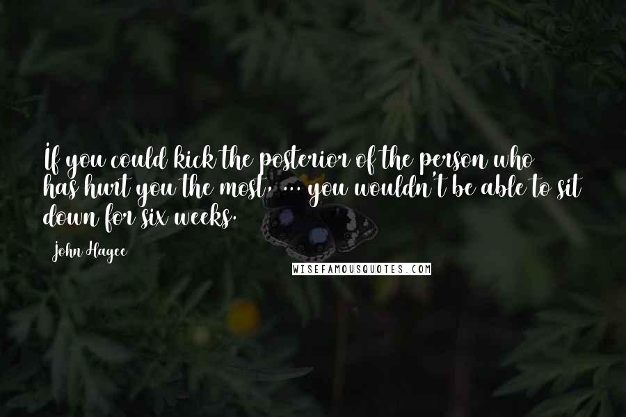 John Hagee Quotes: If you could kick the posterior of the person who has hurt you the most, ... you wouldn't be able to sit down for six weeks.