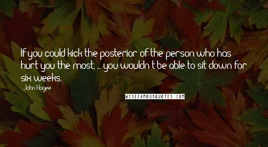 John Hagee Quotes: If you could kick the posterior of the person who has hurt you the most, ... you wouldn't be able to sit down for six weeks.