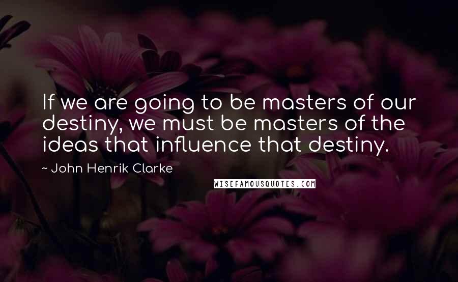 John Henrik Clarke Quotes: If we are going to be masters of our destiny, we must be masters of the ideas that influence that destiny.