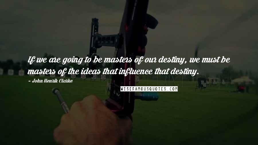 John Henrik Clarke Quotes: If we are going to be masters of our destiny, we must be masters of the ideas that influence that destiny.