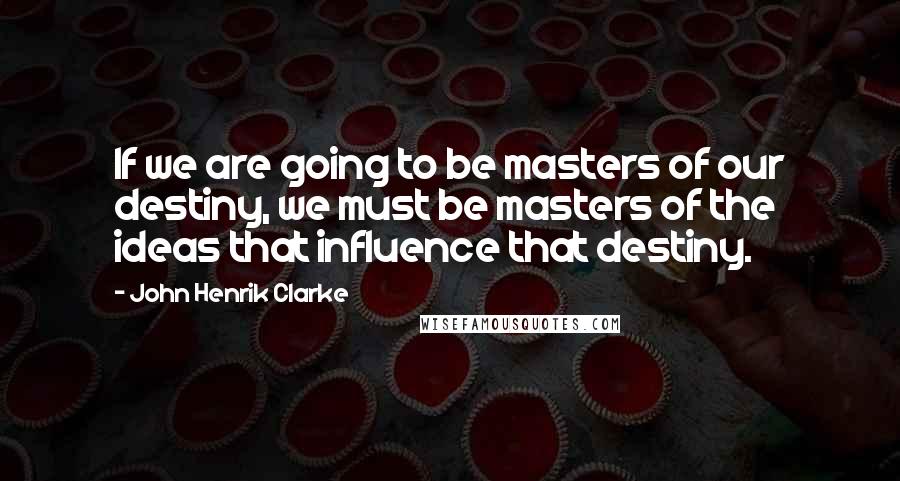 John Henrik Clarke Quotes: If we are going to be masters of our destiny, we must be masters of the ideas that influence that destiny.