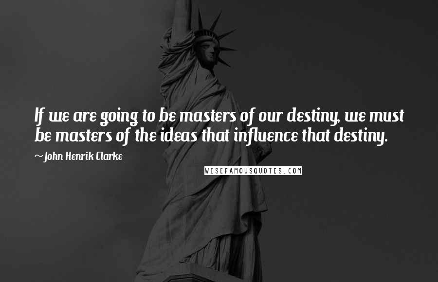 John Henrik Clarke Quotes: If we are going to be masters of our destiny, we must be masters of the ideas that influence that destiny.