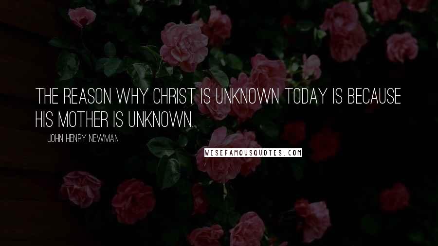 John Henry Newman Quotes: The reason why Christ is unknown today is because His Mother is unknown.