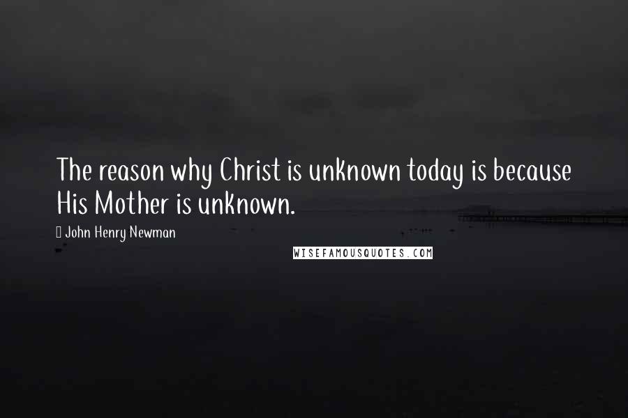 John Henry Newman Quotes: The reason why Christ is unknown today is because His Mother is unknown.