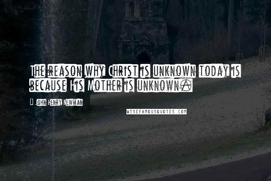 John Henry Newman Quotes: The reason why Christ is unknown today is because His Mother is unknown.