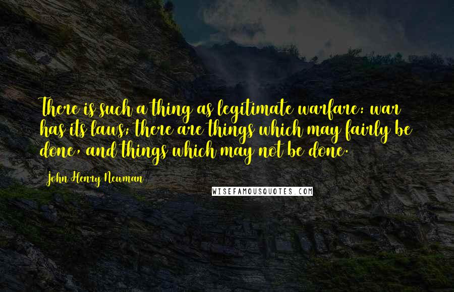 John Henry Newman Quotes: There is such a thing as legitimate warfare: war has its laws; there are things which may fairly be done, and things which may not be done.