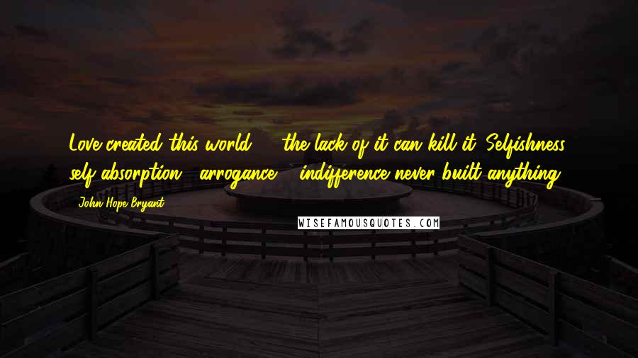 John Hope Bryant Quotes: Love created this world, & the lack of it can kill it. Selfishness, self-absorption , arrogance & indifference never built anything.