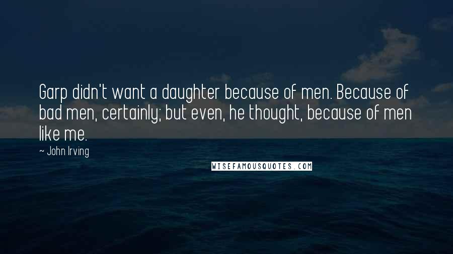 John Irving Quotes: Garp didn't want a daughter because of men. Because of bad men, certainly; but even, he thought, because of men like me.