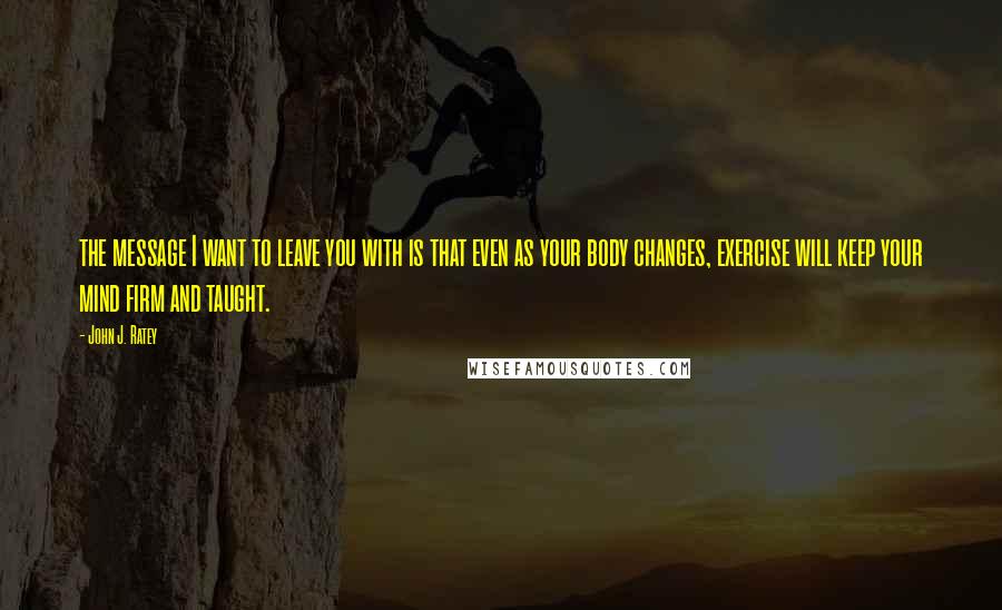 John J. Ratey Quotes: the message I want to leave you with is that even as your body changes, exercise will keep your mind firm and taught.