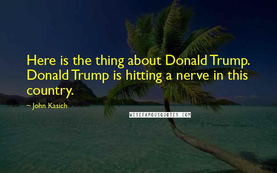 John Kasich Quotes: Here is the thing about Donald Trump. Donald Trump is hitting a nerve in this country.