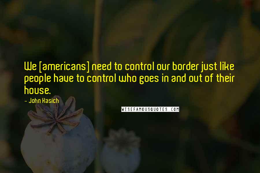 John Kasich Quotes: We [americans] need to control our border just like people have to control who goes in and out of their house.