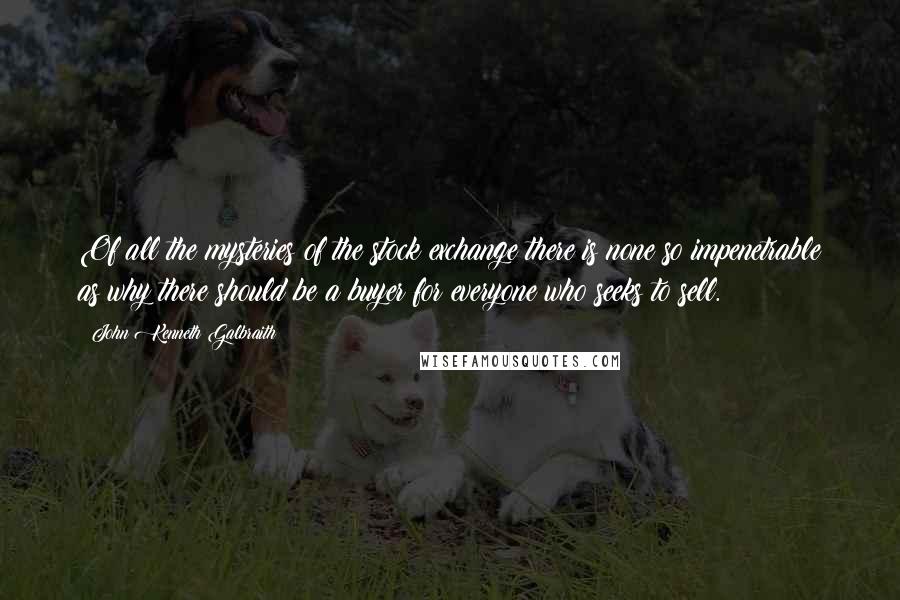 John Kenneth Galbraith Quotes: Of all the mysteries of the stock exchange there is none so impenetrable as why there should be a buyer for everyone who seeks to sell.