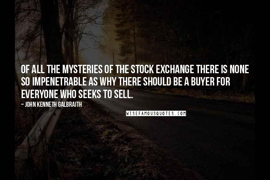 John Kenneth Galbraith Quotes: Of all the mysteries of the stock exchange there is none so impenetrable as why there should be a buyer for everyone who seeks to sell.