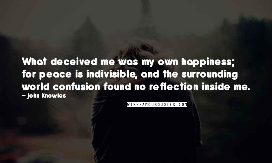 John Knowles Quotes: What deceived me was my own happiness; for peace is indivisible, and the surrounding world confusion found no reflection inside me.