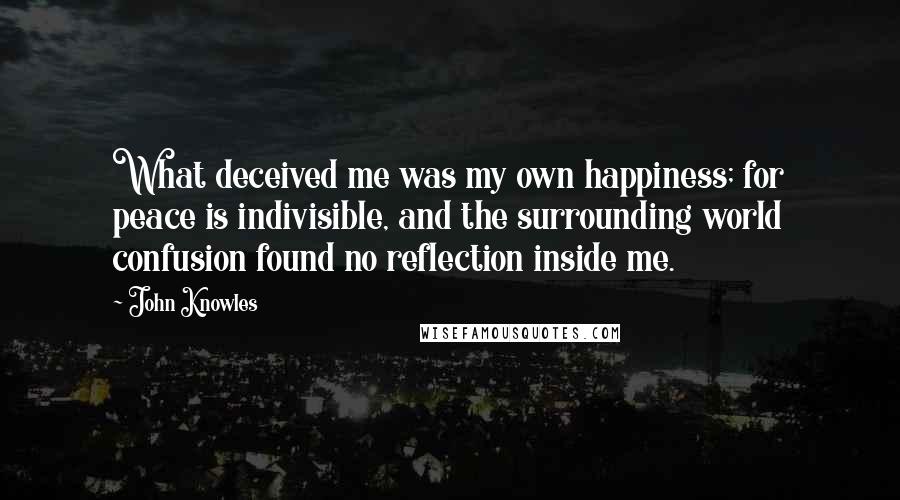 John Knowles Quotes: What deceived me was my own happiness; for peace is indivisible, and the surrounding world confusion found no reflection inside me.