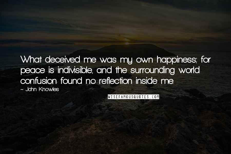 John Knowles Quotes: What deceived me was my own happiness; for peace is indivisible, and the surrounding world confusion found no reflection inside me.