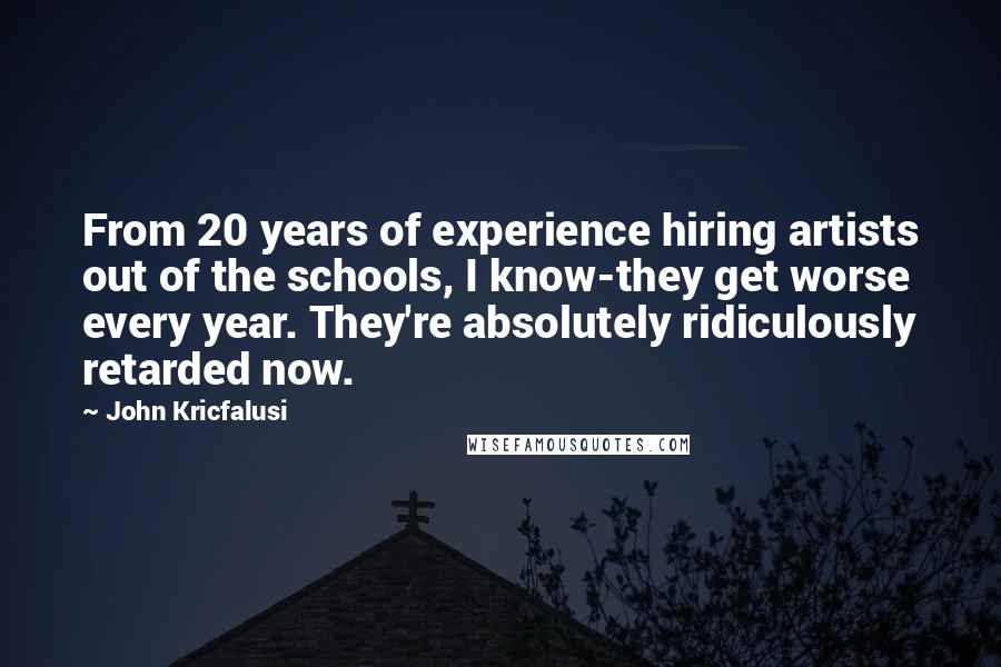 John Kricfalusi Quotes: From 20 years of experience hiring artists out of the schools, I know-they get worse every year. They're absolutely ridiculously retarded now.