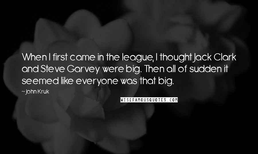 John Kruk Quotes: When I first came in the league, I thought Jack Clark and Steve Garvey were big. Then all of sudden it seemed like everyone was that big.