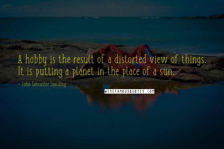 John Lancaster Spalding Quotes: A hobby is the result of a distorted view of things. It is putting a planet in the place of a sun.