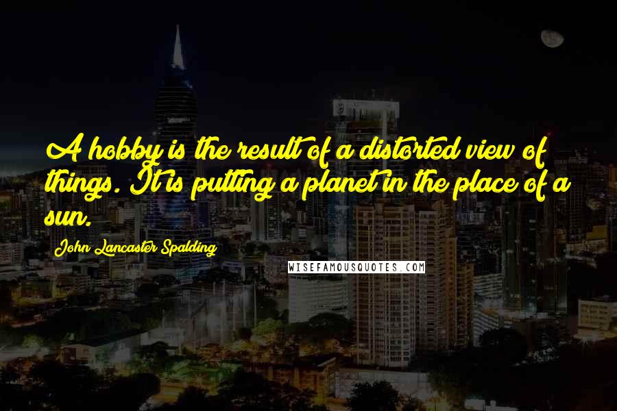 John Lancaster Spalding Quotes: A hobby is the result of a distorted view of things. It is putting a planet in the place of a sun.