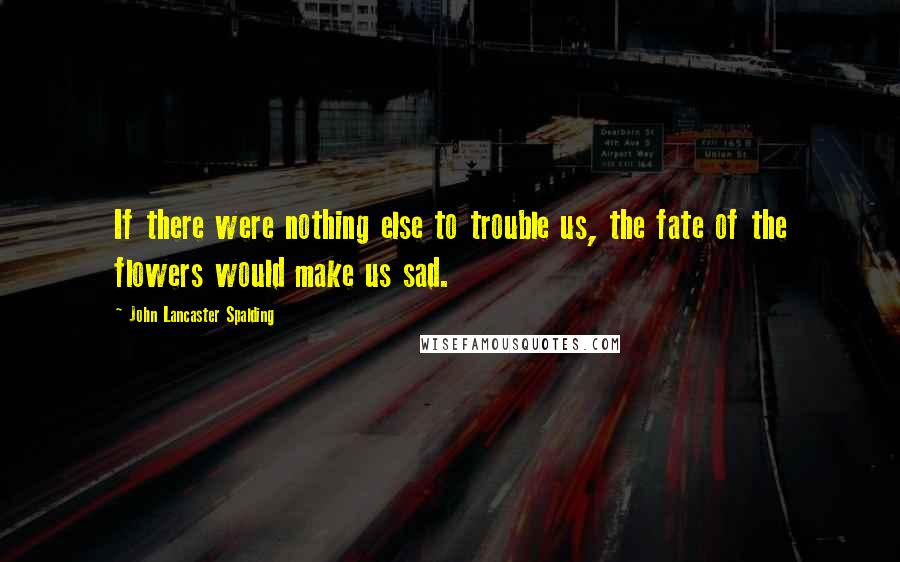 John Lancaster Spalding Quotes: If there were nothing else to trouble us, the fate of the flowers would make us sad.