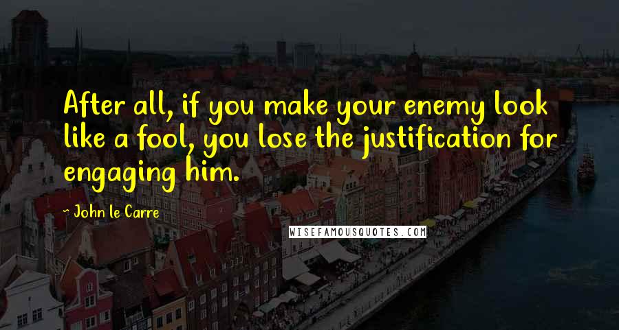 John Le Carre Quotes: After all, if you make your enemy look like a fool, you lose the justification for engaging him.