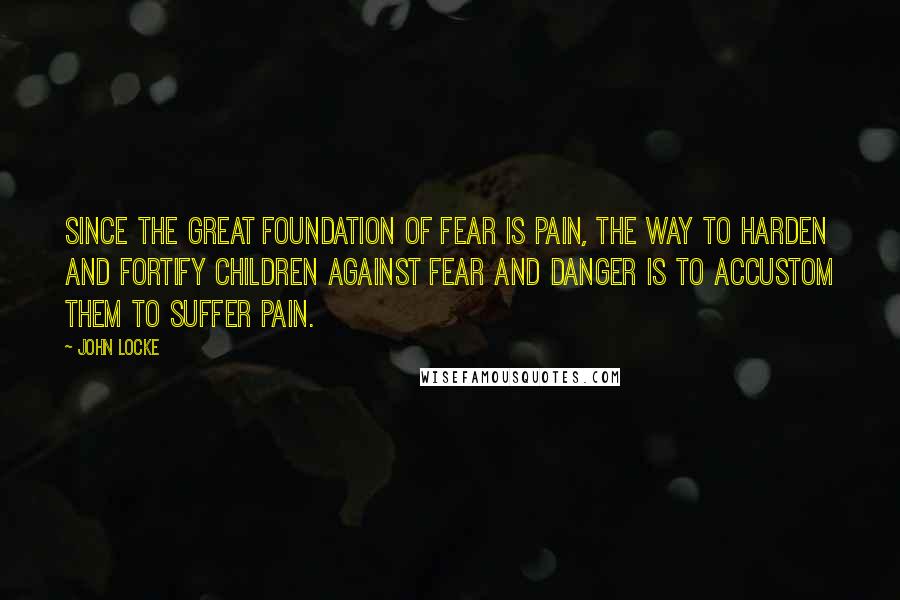 John Locke Quotes: Since the great foundation of fear is pain, the way to harden and fortify children against fear and danger is to accustom them to suffer pain.