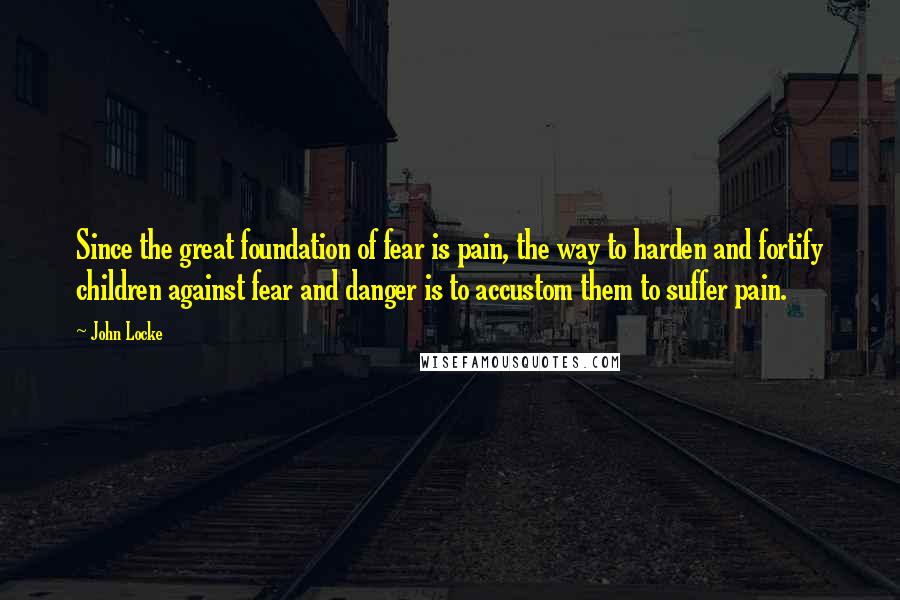 John Locke Quotes: Since the great foundation of fear is pain, the way to harden and fortify children against fear and danger is to accustom them to suffer pain.