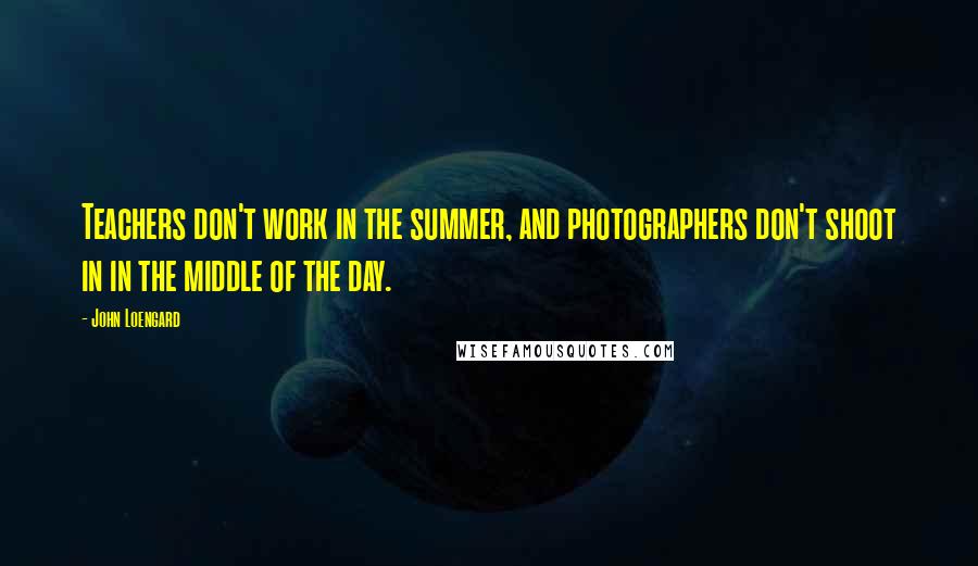 John Loengard Quotes: Teachers don't work in the summer, and photographers don't shoot in in the middle of the day.