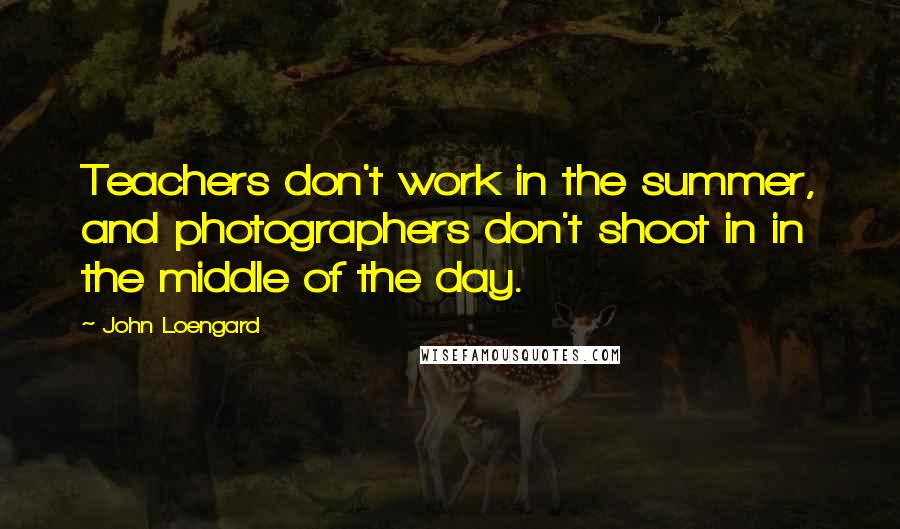 John Loengard Quotes: Teachers don't work in the summer, and photographers don't shoot in in the middle of the day.