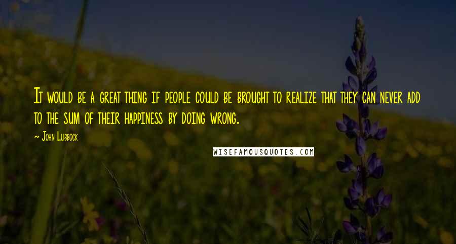 John Lubbock Quotes: It would be a great thing if people could be brought to realize that they can never add to the sum of their happiness by doing wrong.