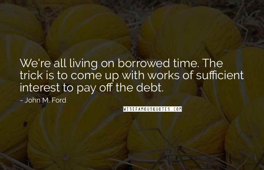 John M. Ford Quotes: We're all living on borrowed time. The trick is to come up with works of sufficient interest to pay off the debt.