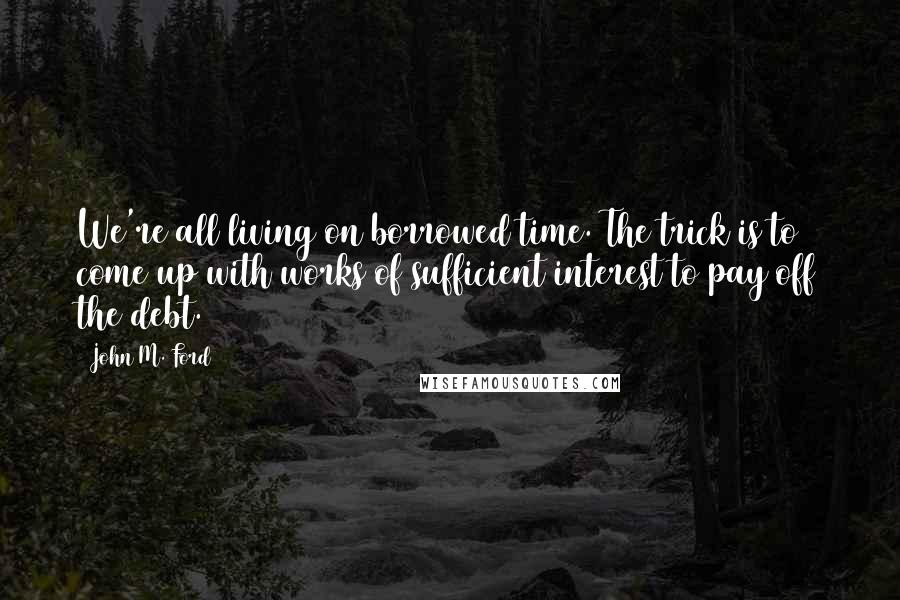 John M. Ford Quotes: We're all living on borrowed time. The trick is to come up with works of sufficient interest to pay off the debt.