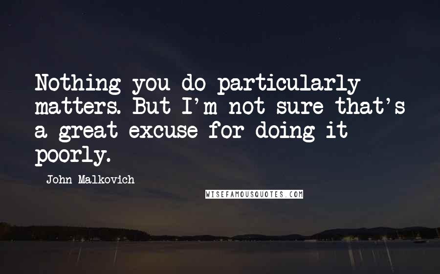 John Malkovich Quotes: Nothing you do particularly matters. But I'm not sure that's a great excuse for doing it poorly.