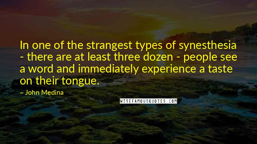 John Medina Quotes: In one of the strangest types of synesthesia - there are at least three dozen - people see a word and immediately experience a taste on their tongue.