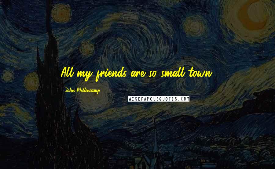 John Mellencamp Quotes: All my friends are so small town.