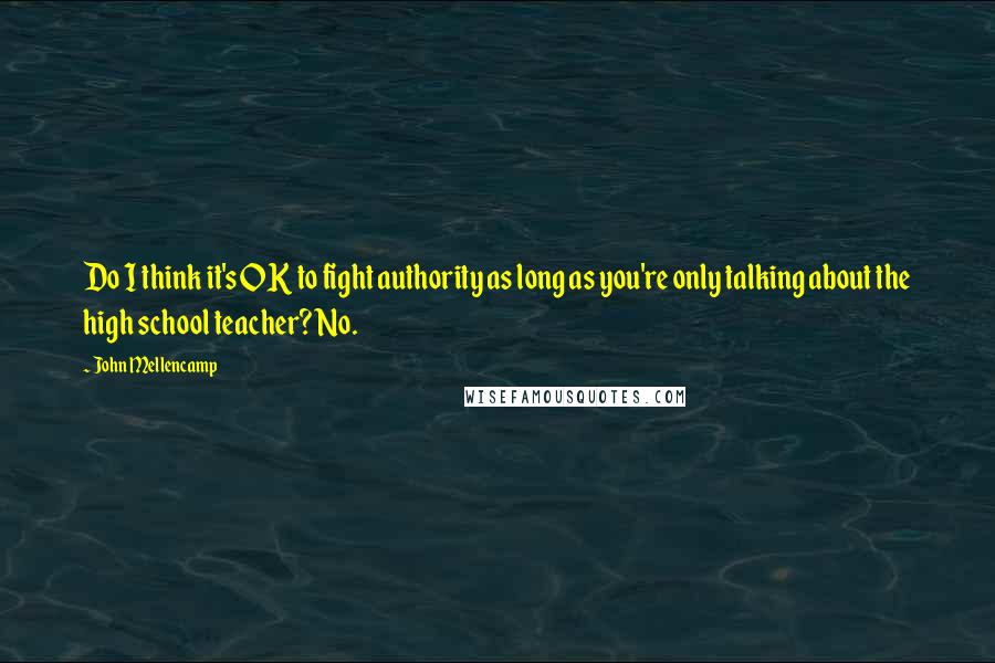 John Mellencamp Quotes: Do I think it's OK to fight authority as long as you're only talking about the high school teacher? No.