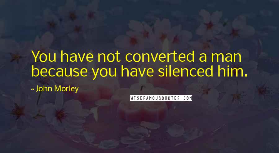 John Morley Quotes: You have not converted a man because you have silenced him.