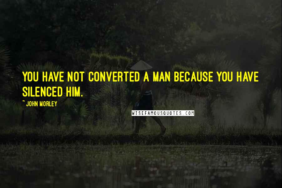 John Morley Quotes: You have not converted a man because you have silenced him.