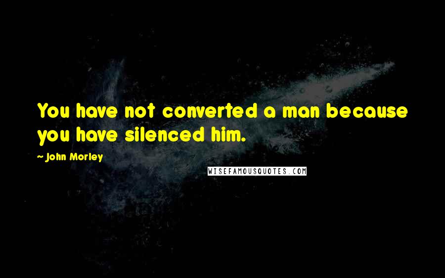 John Morley Quotes: You have not converted a man because you have silenced him.