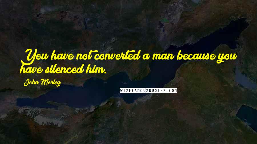 John Morley Quotes: You have not converted a man because you have silenced him.