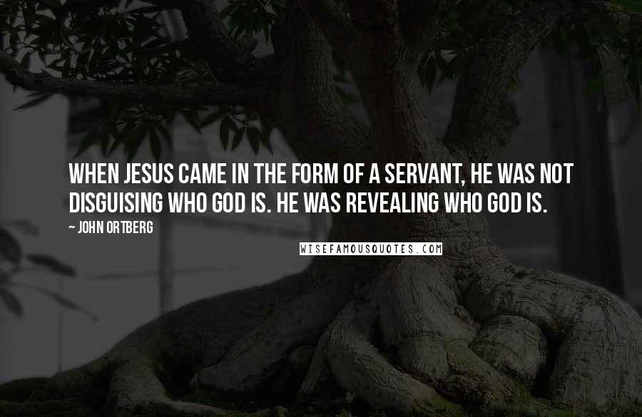 John Ortberg Quotes: When Jesus came in the form of a servant, he was not disguising who God is. He was revealing who God is.