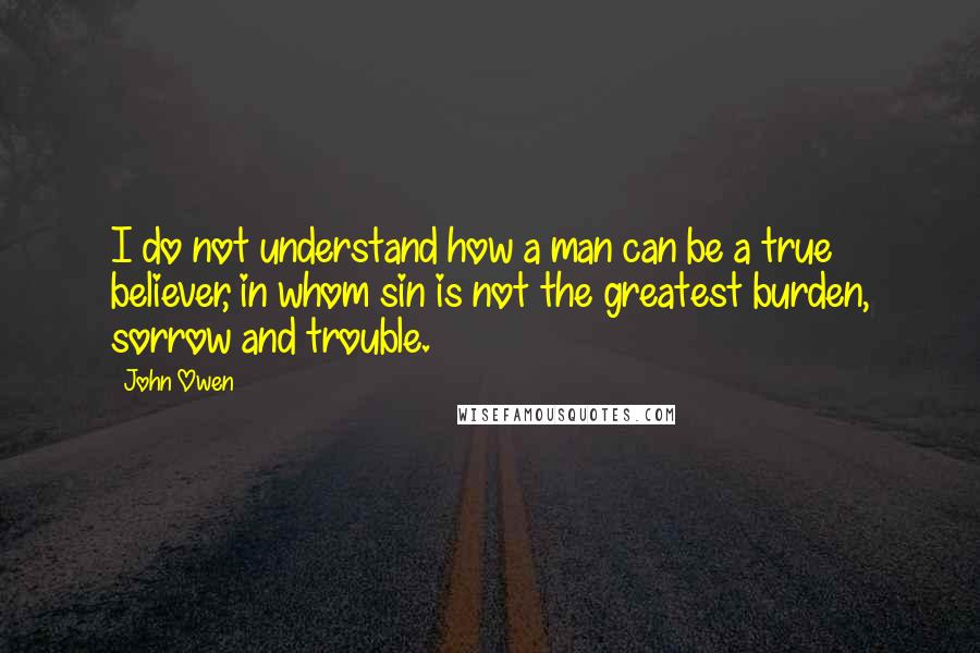 John Owen Quotes: I do not understand how a man can be a true believer, in whom sin is not the greatest burden, sorrow and trouble.