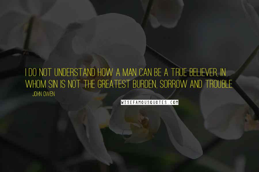 John Owen Quotes: I do not understand how a man can be a true believer, in whom sin is not the greatest burden, sorrow and trouble.