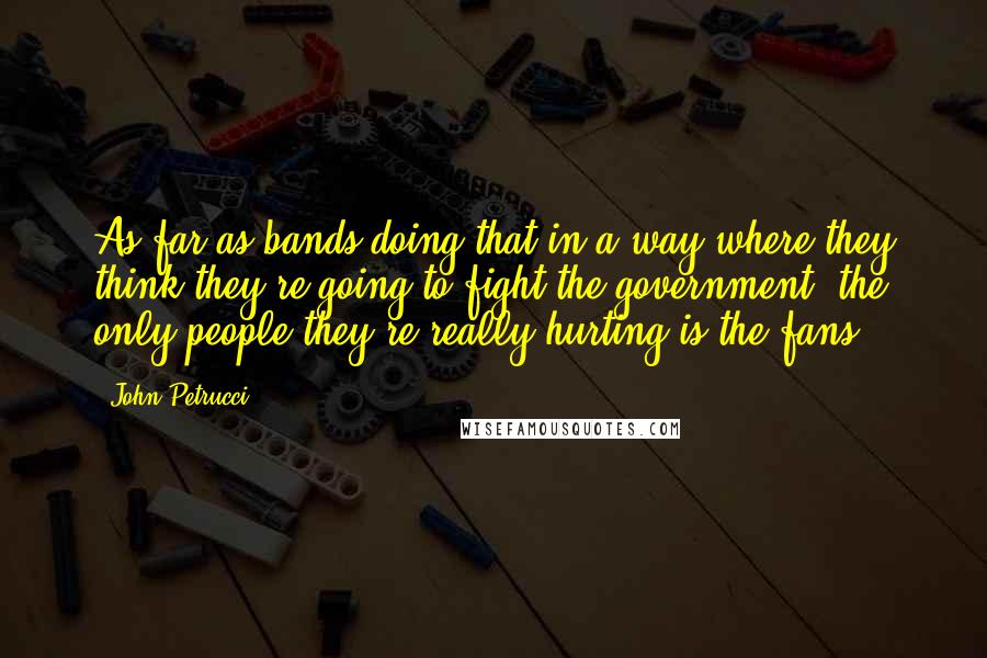 John Petrucci Quotes: As far as bands doing that in a way where they think they're going to fight the government, the only people they're really hurting is the fans.