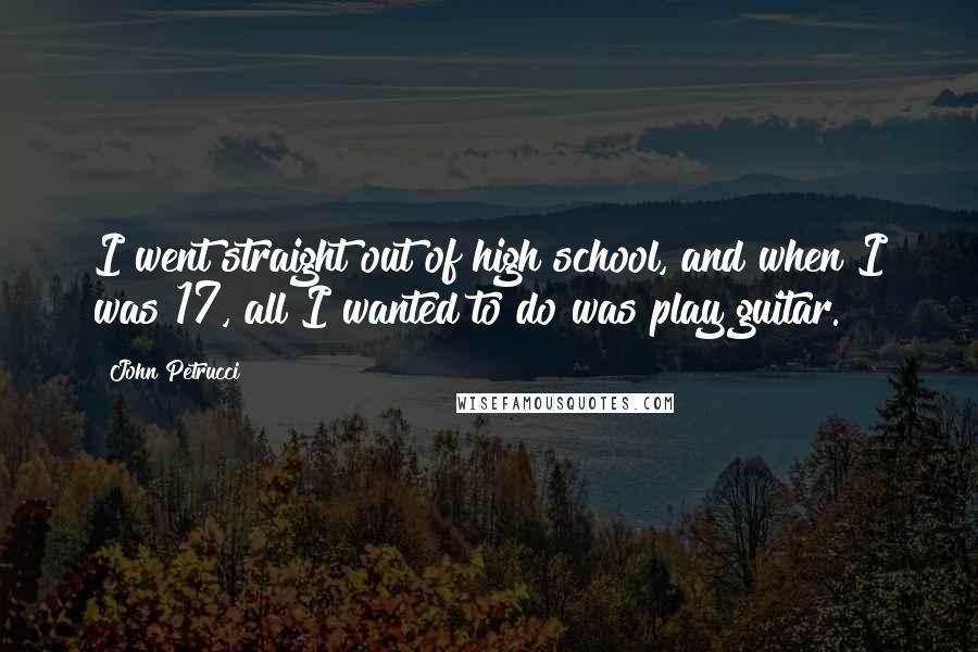 John Petrucci Quotes: I went straight out of high school, and when I was 17, all I wanted to do was play guitar.