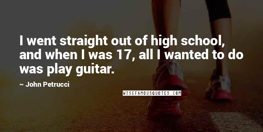 John Petrucci Quotes: I went straight out of high school, and when I was 17, all I wanted to do was play guitar.