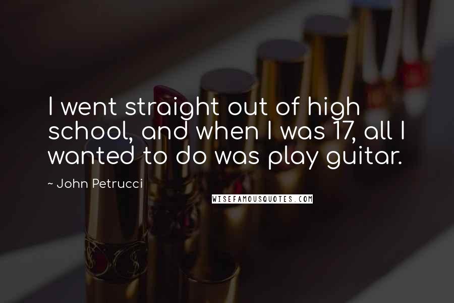 John Petrucci Quotes: I went straight out of high school, and when I was 17, all I wanted to do was play guitar.