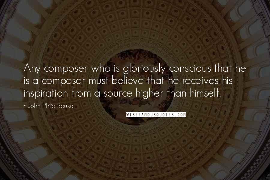 John Philip Sousa Quotes: Any composer who is gloriously conscious that he is a composer must believe that he receives his inspiration from a source higher than himself.